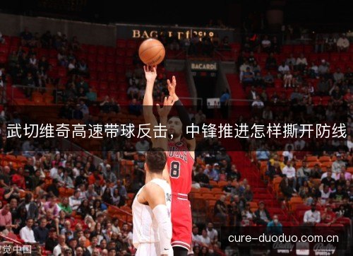 武切维奇高速带球反击，中锋推进怎样撕开防线