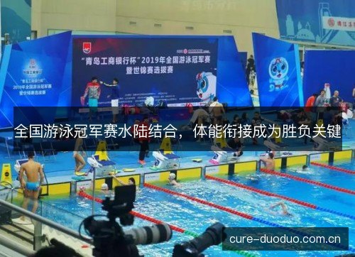 全国游泳冠军赛水陆结合,体能衔接成为胜负关键 全国游泳冠军赛水陆结合,体能衔接成为胜负关键